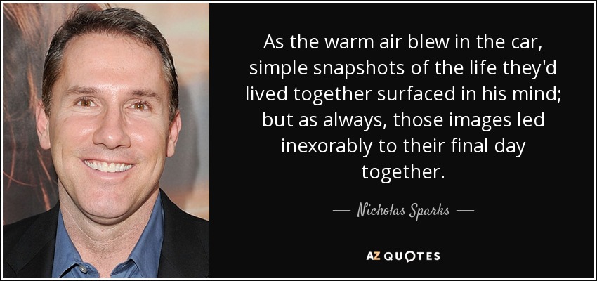 As the warm air blew in the car, simple snapshots of the life they'd lived together surfaced in his mind; but as always, those images led inexorably to their final day together. - Nicholas Sparks