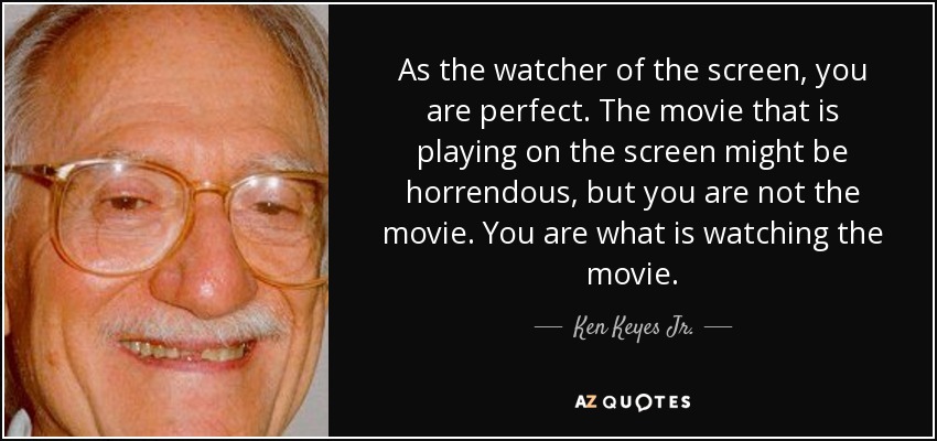 As the watcher of the screen, you are perfect. The movie that is playing on the screen might be horrendous, but you are not the movie. You are what is watching the movie. - Ken Keyes Jr.