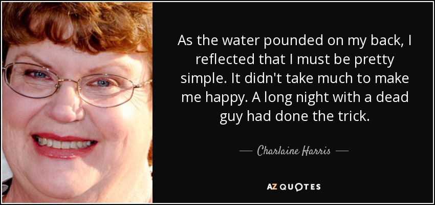 As the water pounded on my back, I reflected that I must be pretty simple. It didn't take much to make me happy. A long night with a dead guy had done the trick. - Charlaine Harris
