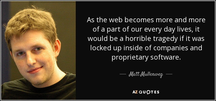 As the web becomes more and more of a part of our every day lives, it would be a horrible tragedy if it was locked up inside of companies and proprietary software. - Matt Mullenweg