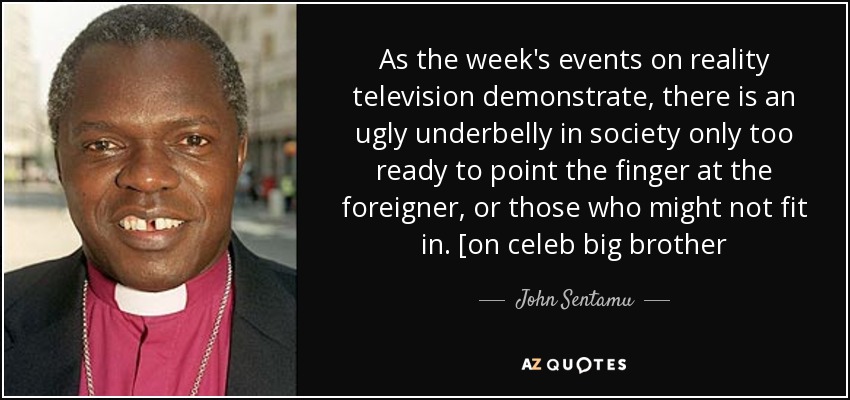 As the week's events on reality television demonstrate, there is an ugly underbelly in society only too ready to point the finger at the foreigner, or those who might not fit in. [on celeb big brother - John Sentamu