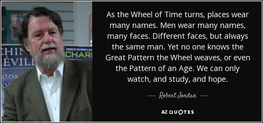 As the Wheel of Time turns, places wear many names. Men wear many names, many faces. Different faces, but always the same man. Yet no one knows the Great Pattern the Wheel weaves, or even the Pattern of an Age. We can only watch, and study, and hope. - Robert Jordan