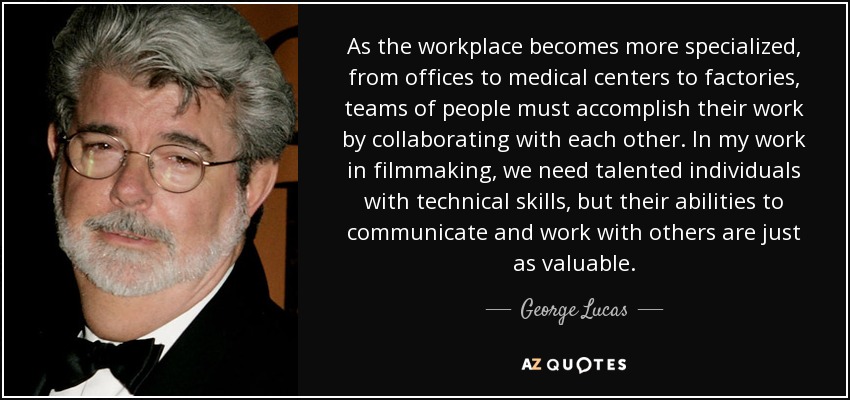 As the workplace becomes more specialized, from offices to medical centers to factories, teams of people must accomplish their work by collaborating with each other. In my work in filmmaking, we need talented individuals with technical skills, but their abilities to communicate and work with others are just as valuable. - George Lucas