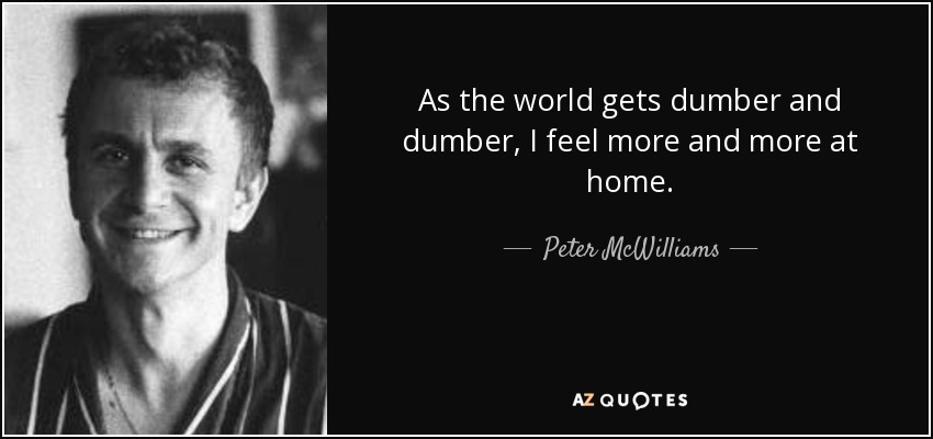 As the world gets dumber and dumber, I feel more and more at home. - Peter McWilliams