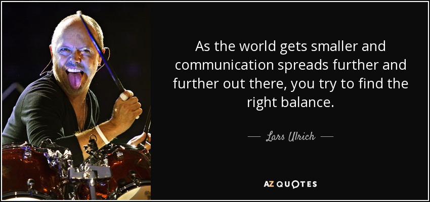 As the world gets smaller and communication spreads further and further out there, you try to find the right balance. - Lars Ulrich