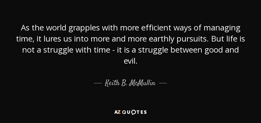 As the world grapples with more efficient ways of managing time, it lures us into more and more earthly pursuits. But life is not a struggle with time - it is a struggle between good and evil. - Keith B. McMullin