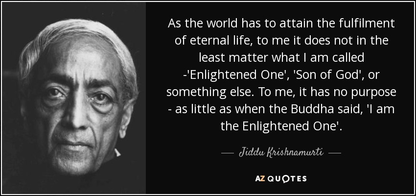 As the world has to attain the fulfilment of eternal life, to me it does not in the least matter what I am called -'Enlightened One', 'Son of God', or something else. To me, it has no purpose - as little as when the Buddha said, 'I am the Enlightened One'. - Jiddu Krishnamurti