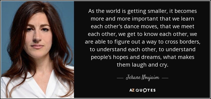 As the world is getting smaller, it becomes more and more important that we learn each other's dance moves, that we meet each other, we get to know each other, we are able to figure out a way to cross borders, to understand each other, to understand people's hopes and dreams, what makes them laugh and cry. - Jehane Noujaim