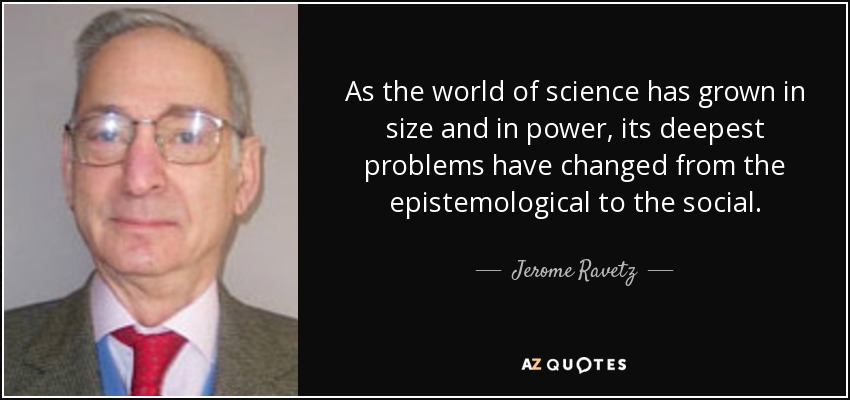 As the world of science has grown in size and in power, its deepest problems have changed from the epistemological to the social. - Jerome Ravetz