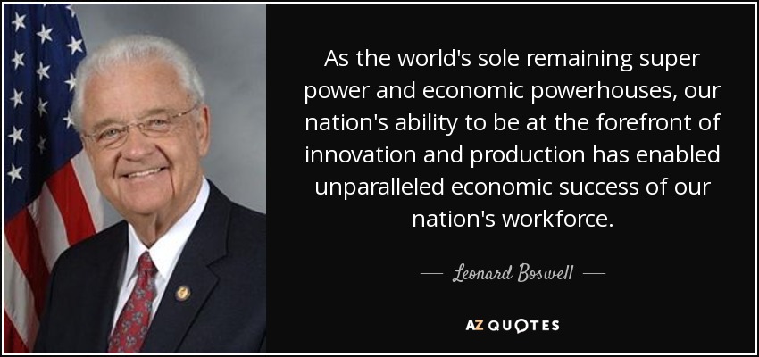 As the world's sole remaining super power and economic powerhouses, our nation's ability to be at the forefront of innovation and production has enabled unparalleled economic success of our nation's workforce. - Leonard Boswell