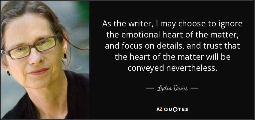 As the writer, I may choose to ignore the emotional heart of the matter, and focus on details, and trust that the heart of the matter will be conveyed nevertheless. - Lydia Davis