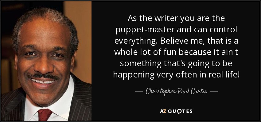 As the writer you are the puppet-master and can control everything. Believe me, that is a whole lot of fun because it ain't something that's going to be happening very often in real life! - Christopher Paul Curtis