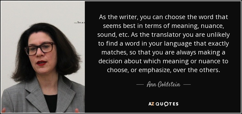 As the writer, you can choose the word that seems best in terms of meaning, nuance, sound, etc. As the translator you are unlikely to find a word in your language that exactly matches, so that you are always making a decision about which meaning or nuance to choose, or emphasize, over the others. - Ann Goldstein