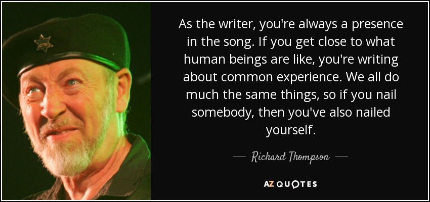 As the writer, you're always a presence in the song. If you get close to what human beings are like, you're writing about common experience. We all do much the same things, so if you nail somebody, then you've also nailed yourself. - Richard Thompson