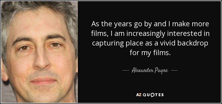 As the years go by and I make more films, I am increasingly interested in capturing place as a vivid backdrop for my films. - Alexander Payne