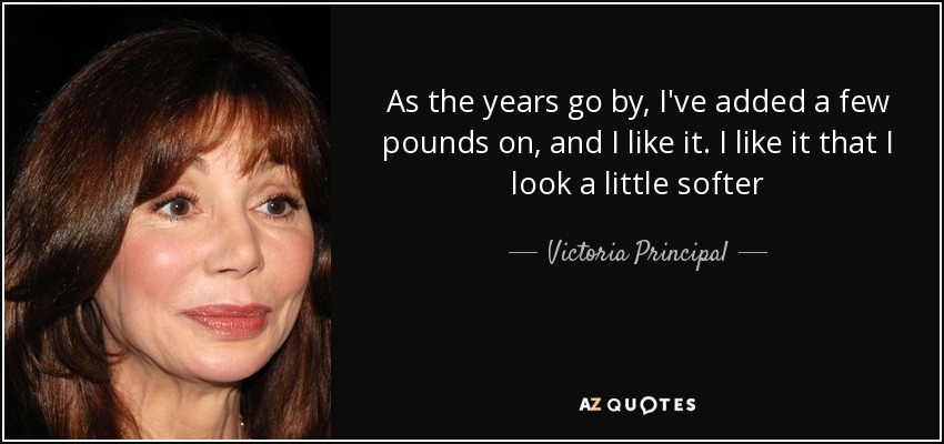 As the years go by, I've added a few pounds on, and I like it. I like it that I look a little softer - Victoria Principal