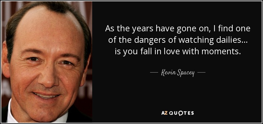 As the years have gone on, I find one of the dangers of watching dailies... is you fall in love with moments. - Kevin Spacey