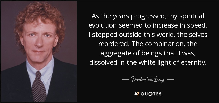 As the years progressed, my spiritual evolution seemed to increase in speed. I stepped outside this world, the selves reordered. The combination, the aggregate of beings that I was, dissolved in the white light of eternity. - Frederick Lenz