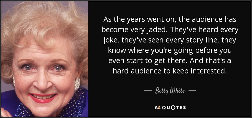 As the years went on, the audience has become very jaded. They've heard every joke, they've seen every story line, they know where you're going before you even start to get there. And that's a hard audience to keep interested. - Betty White