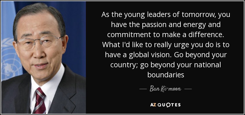 As the young leaders of tomorrow, you have the passion and energy and commitment to make a difference. What I'd like to really urge you do is to have a global vision. Go beyond your country; go beyond your national boundaries - Ban Ki-moon