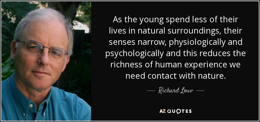 As the young spend less of their lives in natural surroundings, their senses narrow, physiologically and psychologically and this reduces the richness of human experience we need contact with nature. - Richard Louv