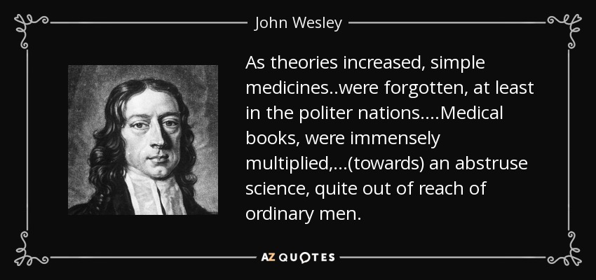 As theories increased, simple medicines..were forgotten, at least in the politer nations. ...Medical books, were immensely multiplied,...(towards) an abstruse science, quite out of reach of ordinary men. - John Wesley