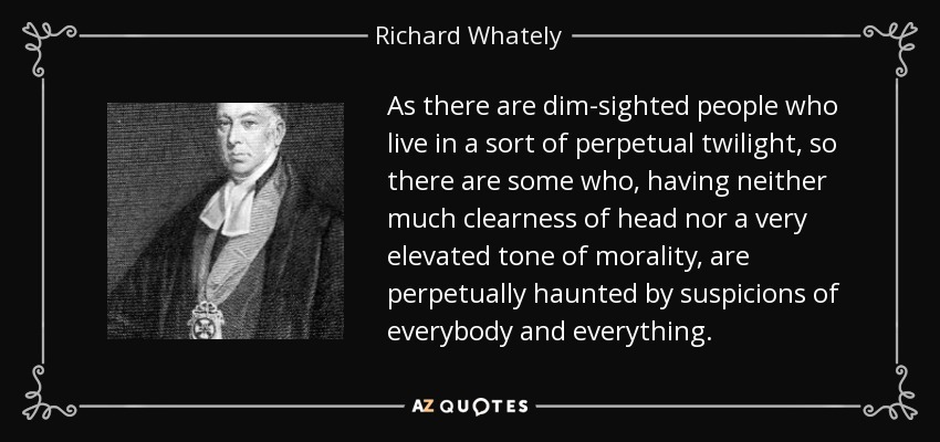 As there are dim-sighted people who live in a sort of perpetual twilight, so there are some who, having neither much clearness of head nor a very elevated tone of morality, are perpetually haunted by suspicions of everybody and everything. - Richard Whately