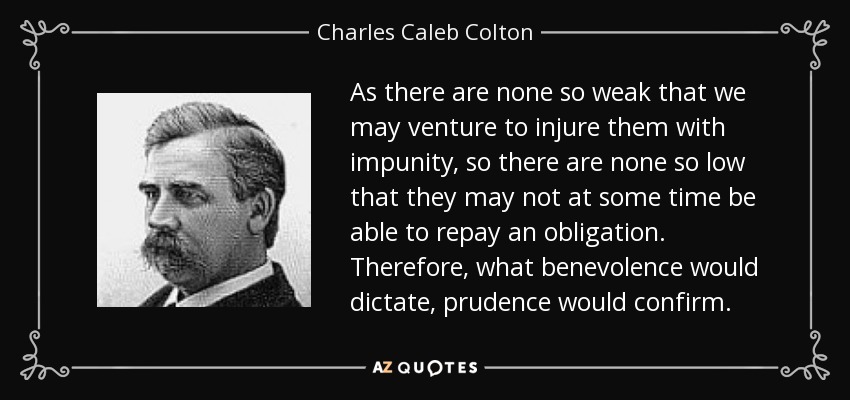 As there are none so weak that we may venture to injure them with impunity, so there are none so low that they may not at some time be able to repay an obligation. Therefore, what benevolence would dictate, prudence would confirm. - Charles Caleb Colton