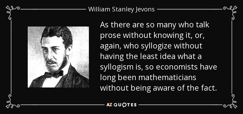 As there are so many who talk prose without knowing it, or, again, who syllogize without having the least idea what a syllogism is, so economists have long been mathematicians without being aware of the fact. - William Stanley Jevons
