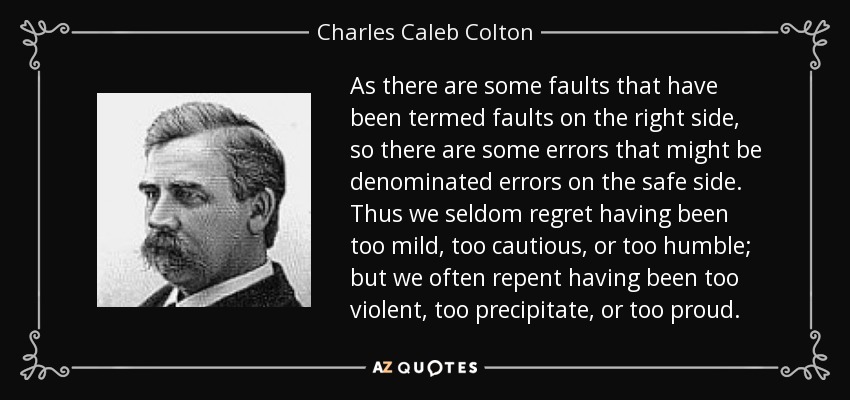 As there are some faults that have been termed faults on the right side, so there are some errors that might be denominated errors on the safe side. Thus we seldom regret having been too mild, too cautious, or too humble; but we often repent having been too violent, too precipitate, or too proud. - Charles Caleb Colton