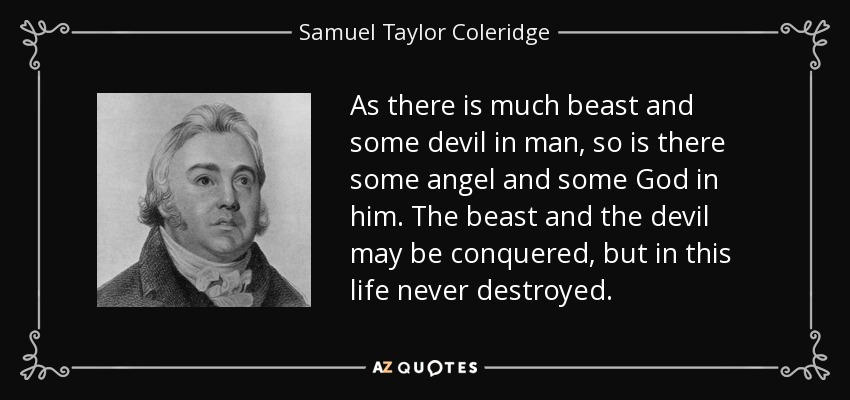 As there is much beast and some devil in man, so is there some angel and some God in him. The beast and the devil may be conquered, but in this life never destroyed. - Samuel Taylor Coleridge
