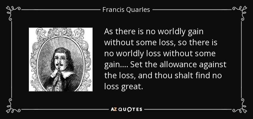 As there is no worldly gain without some loss, so there is no worldly loss without some gain.... Set the allowance against the loss, and thou shalt find no loss great. - Francis Quarles