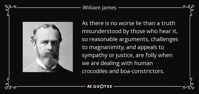 As there is no worse lie than a truth misunderstood by those who hear it, so reasonable arguments, challenges to magnanimity, and appeals to sympathy or justice, are folly when we are dealing with human crocodiles and boa-constrictors. - William James