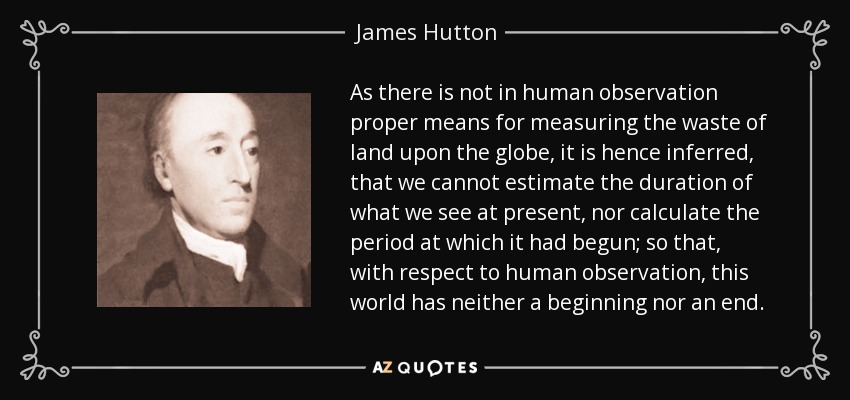 As there is not in human observation proper means for measuring the waste of land upon the globe, it is hence inferred, that we cannot estimate the duration of what we see at present, nor calculate the period at which it had begun; so that, with respect to human observation, this world has neither a beginning nor an end. - James Hutton