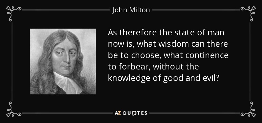 As therefore the state of man now is, what wisdom can there be to choose, what continence to forbear, without the knowledge of good and evil? - John Milton