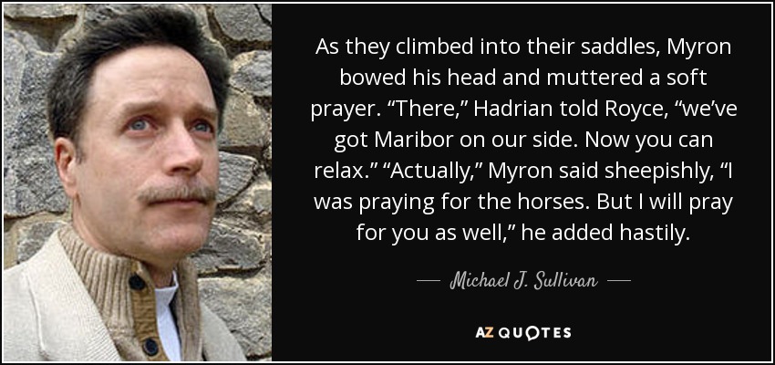 As they climbed into their saddles, Myron bowed his head and muttered a soft prayer. “There,” Hadrian told Royce, “we’ve got Maribor on our side. Now you can relax.” “Actually,” Myron said sheepishly, “I was praying for the horses. But I will pray for you as well,” he added hastily. - Michael J. Sullivan
