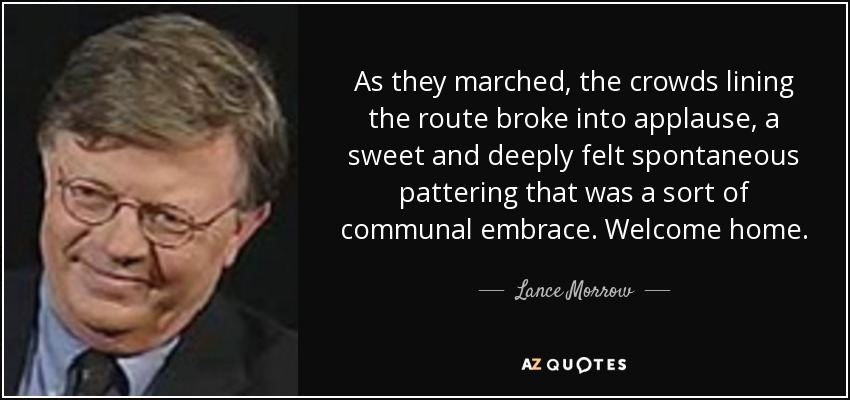 As they marched, the crowds lining the route broke into applause, a sweet and deeply felt spontaneous pattering that was a sort of communal embrace. Welcome home. - Lance Morrow