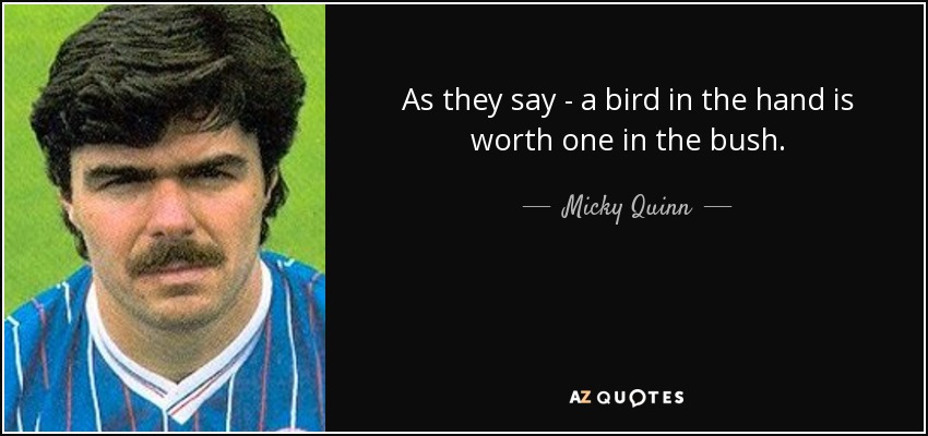 As they say - a bird in the hand is worth one in the bush. - Micky Quinn