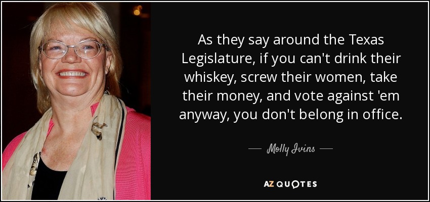 As they say around the Texas Legislature, if you can't drink their whiskey, screw their women, take their money, and vote against 'em anyway, you don't belong in office. - Molly Ivins
