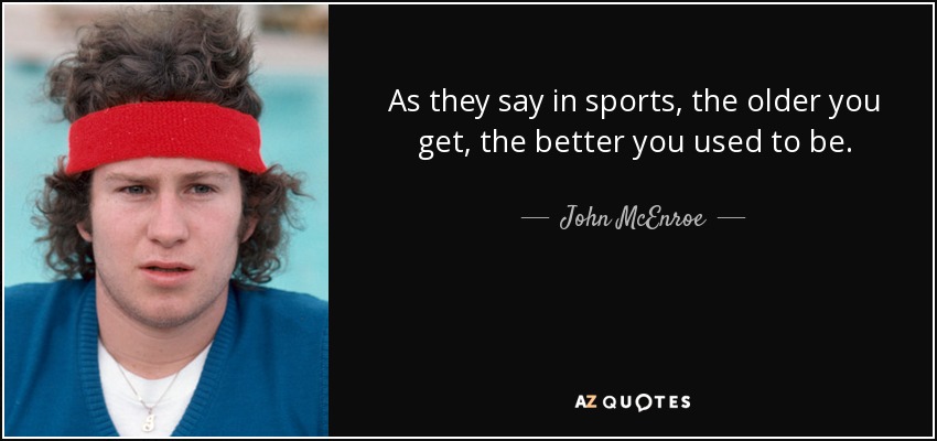 As they say in sports, the older you get, the better you used to be. - John McEnroe