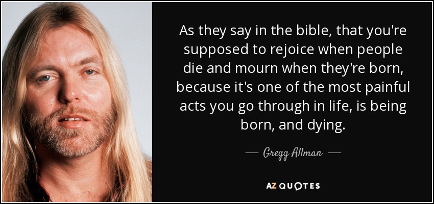 As they say in the bible, that you're supposed to rejoice when people die and mourn when they're born, because it's one of the most painful acts you go through in life, is being born, and dying. - Gregg Allman