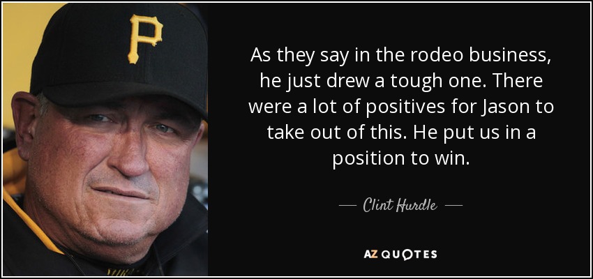 As they say in the rodeo business, he just drew a tough one. There were a lot of positives for Jason to take out of this. He put us in a position to win. - Clint Hurdle