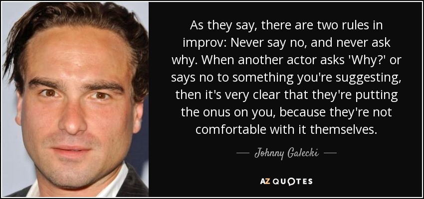 As they say, there are two rules in improv: Never say no, and never ask why. When another actor asks 'Why?' or says no to something you're suggesting, then it's very clear that they're putting the onus on you, because they're not comfortable with it themselves. - Johnny Galecki