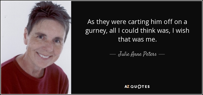 As they were carting him off on a gurney, all I could think was, I wish that was me. - Julie Anne Peters