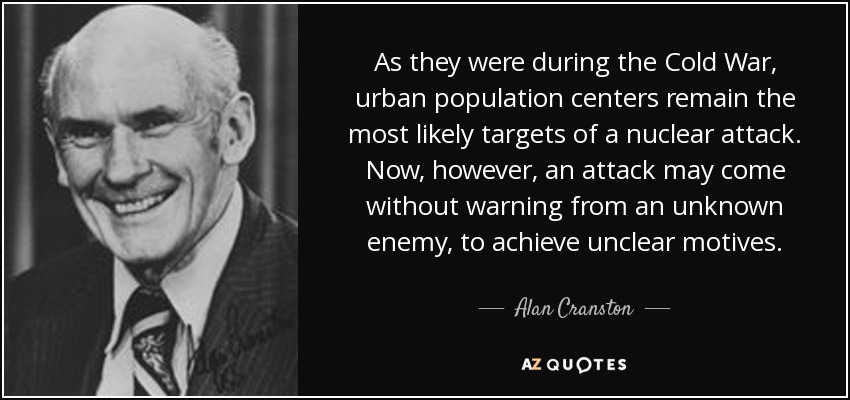 As they were during the Cold War, urban population centers remain the most likely targets of a nuclear attack. Now, however, an attack may come without warning from an unknown enemy, to achieve unclear motives. - Alan Cranston