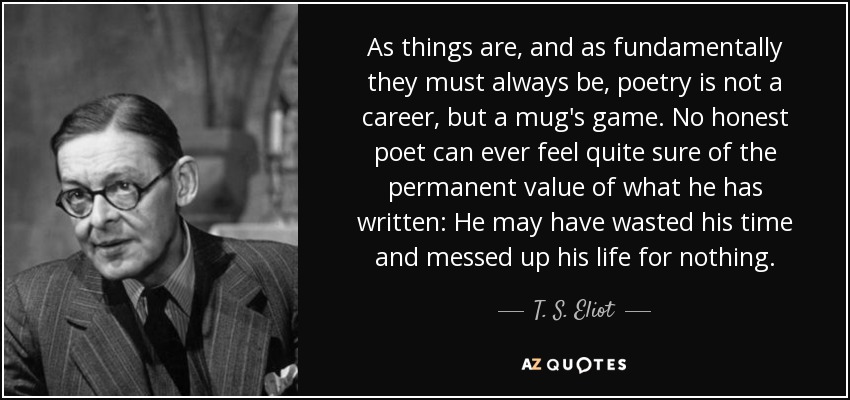 As things are, and as fundamentally they must always be, poetry is not a career, but a mug's game. No honest poet can ever feel quite sure of the permanent value of what he has written: He may have wasted his time and messed up his life for nothing. - T. S. Eliot