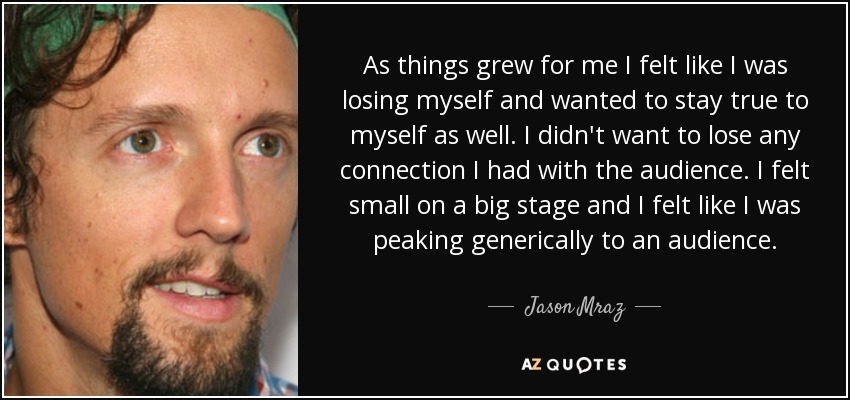 As things grew for me I felt like I was losing myself and wanted to stay true to myself as well. I didn't want to lose any connection I had with the audience. I felt small on a big stage and I felt like I was peaking generically to an audience. - Jason Mraz