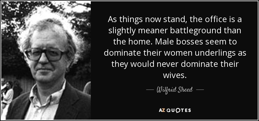 As things now stand, the office is a slightly meaner battleground than the home. Male bosses seem to dominate their women underlings as they would never dominate their wives. - Wilfrid Sheed