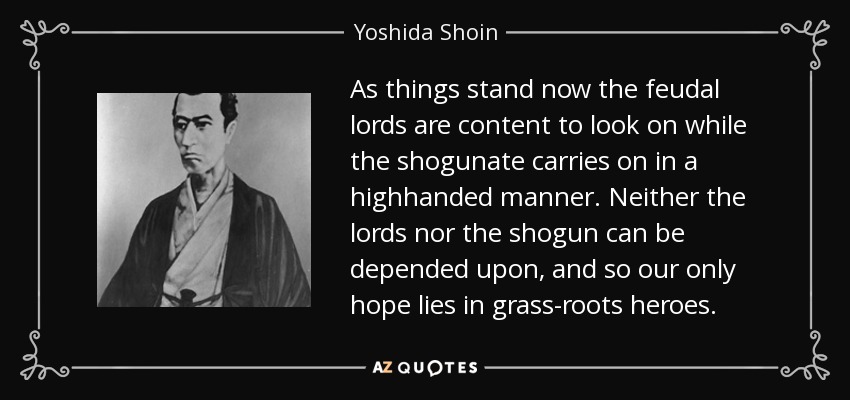 As things stand now the feudal lords are content to look on while the shogunate carries on in a highhanded manner. Neither the lords nor the shogun can be depended upon, and so our only hope lies in grass-roots heroes. - Yoshida Shoin