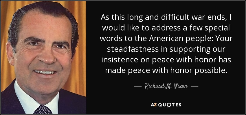 As this long and difficult war ends, I would like to address a few special words to the American people: Your steadfastness in supporting our insistence on peace with honor has made peace with honor possible. - Richard M. Nixon